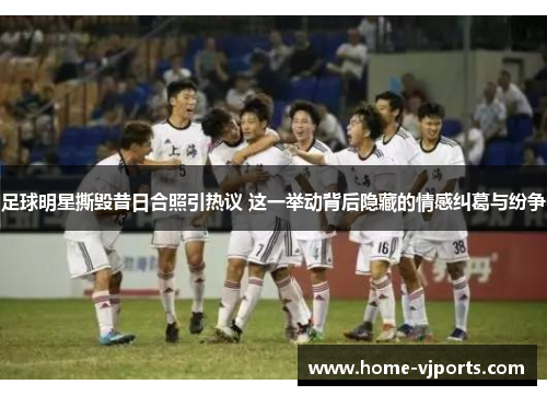 足球明星撕毁昔日合照引热议 这一举动背后隐藏的情感纠葛与纷争