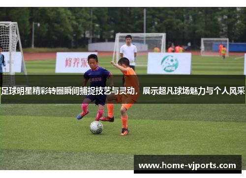 足球明星精彩转圈瞬间捕捉技艺与灵动，展示超凡球场魅力与个人风采
