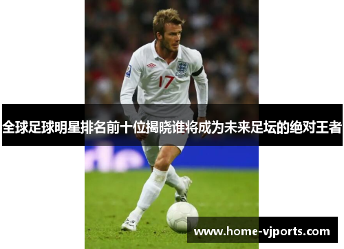 全球足球明星排名前十位揭晓谁将成为未来足坛的绝对王者