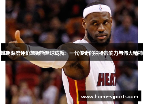 姚明深度评价詹姆斯篮球成就：一代传奇的独特影响力与伟大精神