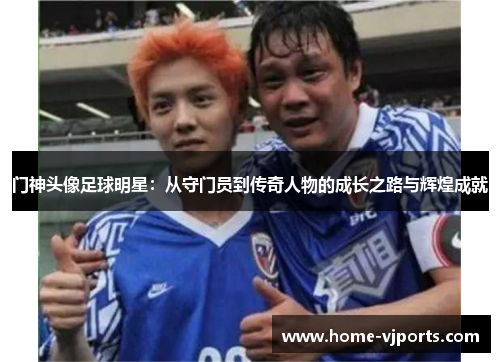 门神头像足球明星：从守门员到传奇人物的成长之路与辉煌成就