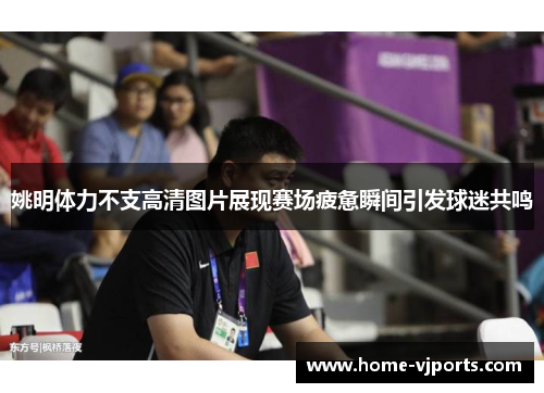 姚明体力不支高清图片展现赛场疲惫瞬间引发球迷共鸣