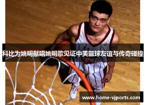 科比为姚明献唱姚明歌见证中美篮球友谊与传奇碰撞