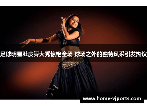 足球明星肚皮舞大秀惊艳全场 球场之外的独特风采引发热议
