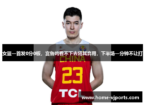 女篮一首发0分0板，宫鲁鸣看不下去将其弃用，下半场一分钟不让打