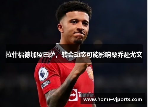 拉什福德加盟巴萨，转会动态可能影响桑乔赴尤文