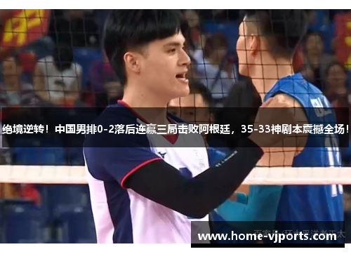 绝境逆转！中国男排0-2落后连赢三局击败阿根廷，35-33神剧本震撼全场！